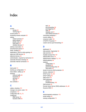 Page 11711 7
Index
A
access
remote 95
viewing logs 71
access points 78
accessing remote computer 82
adding
custom services 87
guest network 31
priority rules 45
QoS policy 44
wireless devices 21
address reservation 43
advertisement period 97
alerts, emailing 63
applications, QoS for online gaming 45
approved USB devices 56
attached devices 25
authentication, required by mail server 64
automatic firmware checking 66
automatic Internet connection 35
B
back panel 13
backing up configuration 73
base station, setting...