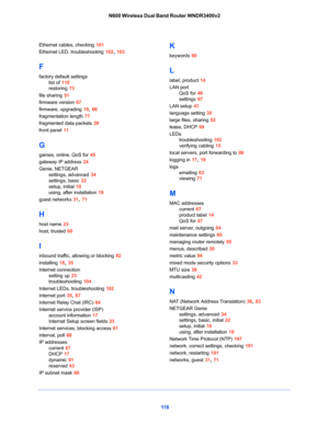 Page 11811 8 N600 Wireless Dual Band Router WNDR3400v2
Ethernet cables, checking 101
Ethernet LED, troubleshooting 102, 103
F
factory default settings
list of 110
restoring 73
file sharing 51
firmware version 67
firmware, upgrading 19, 66
fragmentation length 77
fragmented data packets 39
front panel 11
G
games, online, QoS for 45
gateway IP address 24
Genie, NETGEAR
settings, advanced 34
settings, basic 22
setup, initial 18
using, after installation 19
guest networks 31, 71
H
host name 23
host, trusted 60
I...