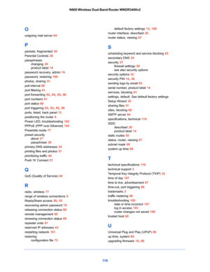 Page 11911 9 N600 Wireless Dual Band Router WNDR3400v2
O
outgoing mail server 64
P
packets, fragmented 39
Parental Controls 26
passphrases
changing 30
product label 14
password recovery, admin 74
password, restoring 108
photos, sharing 51
poll interval 68
port filtering 61
port forwarding 82, 84, 85, 86
port numbers 61
port status 68
port triggering 82, 83, 85, 89
ports, listed, back panel 13
positioning the router 8
Power LED, troubleshooting 102
PPPoE (PPP over Ethernet) 105
Preamble mode 77
preset security...