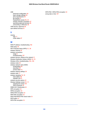 Page 120120 N600 Wireless Dual Band Router WNDR3400v2
USB
advanced configuration 54
basic storage settings 52
drive requirements 50
file sharing 51
ReadyShare access 50, 53
remote computer connection 57
specifying approved devices 56
unmounting a USB drive 56
USB devices, approved 56
user-defined services 61
V
viewing
logs 71
router status 67
W
WAN IP address, troubleshooting 104
WAN setup 38
WiFi Protected Setup (WPS) 21, 36
wireless channel 29
wireless connections
range 8
troubleshooting 107
wireless devices,...