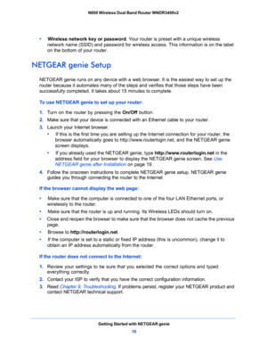 Page 18Getting Started with NETGEAR genie
18 N600 Wireless Dual Band Router WNDR3400v2 
•     Wireless network key or password. Your router is preset with a unique wireless 
network name (SSID) and password for wireless access. This information is on the label 
on the bottom of your router.
NETGEAR genie Setup
NETGEAR genie runs on any device with a web browser. It is the easiest way to set up the 
router because it automates many of the steps and verifies that those steps have been 
successfully completed. It...