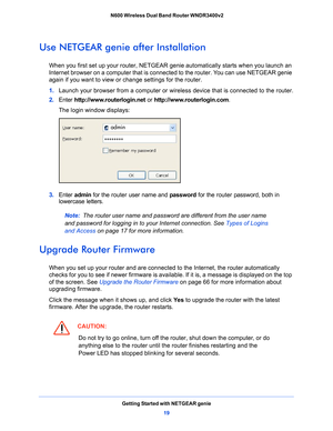 Page 19Getting Started with NETGEAR genie19
 N600 Wireless Dual Band Router WNDR3400v2
Use NETGEAR genie after Installation
When you first set up your router, NETGEAR g
enie automatically starts when you launch an 
Internet browser on a computer that is connected to the router. You can use NETGEAR genie 
again if you want to view or  change settings for the router.
1.  L
aunch your browser from a computer or wireless device that is connected to the router.
2. Ente
r  http://www.routerlogin.net  or...