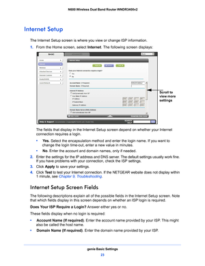 Page 23genie Basic Settings23
 N600 Wireless Dual Band Router WNDR3400v2
Internet Setup
The Internet Setup screen is where you view or change ISP information. 
1. 
F
rom the Home screen, select  Internet. The following screen displays:
Scroll to 
view more 
settings
The fields that display in the Internet Setup screen depend on whether your Internet 
connection requires a login.
•     Ye
s . Select the encapsulation method and enter the login name. If you want to 
change the login time-out, enter a new value in...