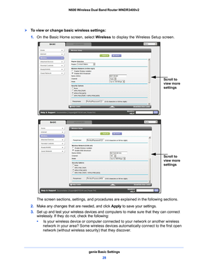 Page 28genie Basic Settings28
N600 Wireless Dual Band Router WNDR3400v2 
To view or change basic wireless settings:
1. 
On the Basic Home screen, select  Wireless to display the Wireless Setup screen.
Scroll to 
view more 
settings
 
Scroll to 
view more 
settings
The screen sections, settings, and procedures  are explained in the following sections.
2.  Make any changes tha
 t are needed, and click Apply to save your settings.
3.  Set up and test your 
 wireless devices and computers to make sure that they...