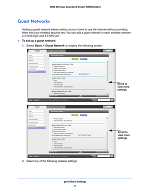 Page 31genie Basic Settings31
 N600 Wireless Dual Band Router WNDR3400v2
Guest Networks
Adding a guest network allows visitors at your home to use the Internet without providing 
them with your wireless security key. You can add a guest network to each wireless network: 
2.4 GHz b/g/n and 5.0 GHz a/n. 
To set up a guest network:
1. 
Select  Basic >  Guest Network  to
  display the following screen:
Scroll to 
view more 
settings
 
Scroll to 
view more 
settings
2. Select any of the following wireless settings: 