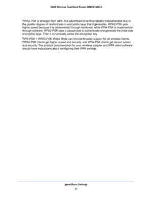 Page 33genie Basic Settings
33  N600 Wireless Dual Band Router WNDR3400v2
WPA2-PSK is stronger than WPA. It is advertised to be theoretically indecipherable due to 
the greater degree of randomness in encryption keys that it generates. WPA2-PSK gets 
higher speed because it is implemented through hardware, while WPA-PSK is implemented 
through software. WPA2-PSK uses a passphrase to authenticate and generate the initial data 
encryption keys. Then it dynamically varies the encryption key. 
WPS-PSK + WPA2-PSK...