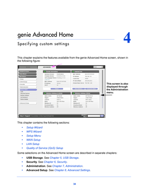 Page 3434
4
4.   genie Advanced Home
Specifying custom settings
This chapter explains the features available from the genie Advanced Home screen, shown in 
the following figure:
This screen is also 
displayed through 
the Administration 
menu.
This chapter contains the following sections:
•      Setup Wizard 
•      WPS Wizard 
•      Setup Menu 
•      WAN Setup 
•      LAN Setup 
•      Quality of Service (QoS) Setup 
Some selections on the Advanced Home  screen 
 are described in separate chapters:
•...