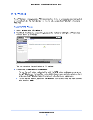 Page 36genie Advanced Home36
N600 Wireless Dual Band Router WNDR3400v2 
WPS Wizard
The WPS Wizard helps you add a WPS-capable cli
ent device (a wireless device or computer) 
to your network. On the client device, you need to either press its WPS button or locate its 
WPS PIN.
To use the WPS Wizard:
1.  Select  Advance
 d > WPS Wizard.
2.  Click  Next.
  The following screen lets you select the method for adding the WPS client (a 
wireless device or computer).
 
You can use either the push button or PIN method....