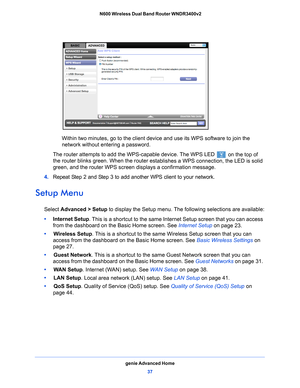 Page 37genie Advanced Home37
 N600 Wireless Dual Band Router WNDR3400v2
Within two minutes, go to the client device and use its WPS software to join the 
network without entering a password.
The router attempts to add the WPS-capable device. The WPS LED 
 on the top of 
the router blinks green. When the router es t
 ablishes a WPS connection, the LED is solid 
green, and the router WPS screen displays a confirmation message. 
4.  Repe
at Step 2 and Step 3 to add another WPS client to your network.
Setup Menu...
