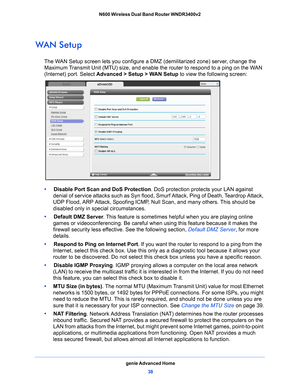 Page 38genie Advanced Home38
N600 Wireless Dual Band Router WNDR3400v2 
WAN Setup
The WAN Setup screen lets you configure a DMZ (demilitarized zone) server, change the 
Maximum Transmit Unit (MTU) size, and enable the router to respond to a ping on the WAN 
(Internet) port. Select 
Advanced > Setup > WAN Setup  to view the following screen:
•     Disable Port Scan and DoS Protection . DoS protection protects your LAN against 
denial of service attacks such as Syn flood, Smurf Attack, Ping of Death, Teardrop...