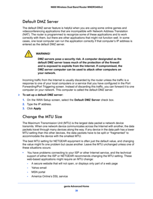 Page 39genie Advanced Home
39  N600 Wireless Dual Band Router WNDR3400v2
Default DMZ Server
The default DMZ server feature is helpful when you are using some online games and 
videoconferencing applications that are incompatible with Network Address Translation 
(NAT). The router is programmed to recognize some of these applications and to work 
correctly with them, but there are other applications that might not function well. In some 
cases, one local computer can run the application correctly if that...