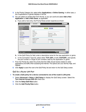 Page 46genie Advanced Home46
N600 Wireless Dual Band Router WNDR3400v2 
5. 
In the Priority Category list, select either  Applications or Online Gaming . In either case, a 
list of applications or games displays in the list.
6.  Y
ou can select an existing item from the list, or you can scroll and select  Add a New 
Application or Add a New Game , as applicable. 
a. If you add
  a new entry, the Priority Rules screen expands as shown: 
b. In the QoS Policy for field, enter a descriptive name for the new...