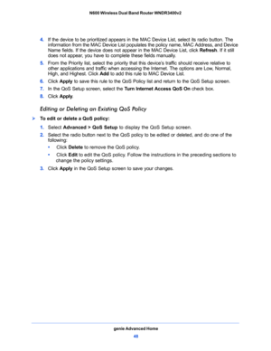 Page 48genie Advanced Home
48 N600 Wireless Dual Band Router WNDR3400v2 
4. If the device to be prioritized appears in the MAC Device List, select its radio button. The 
information from the MAC Device List populates the policy name, MAC Address, and Device 
Name fields. If the device does not appear in the MAC Device List, click Refresh. If it still 
does not appear, you have to complete these fields manually. 
5. From the Priority list, select the priority that this device’s traffic should receive relative to...