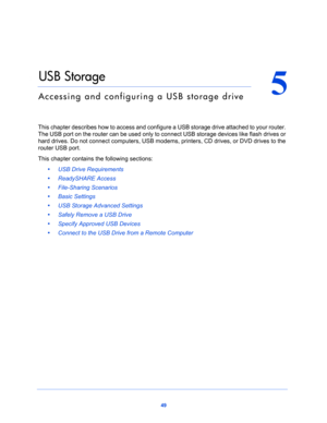 Page 4949
5
5.   USB Storage
Accessing and configuring a USB storage drive
This chapter describes how to access and configure a USB storage drive attached to your router. 
The USB port on the router can be used only to connect USB storage devices like flash drives or 
hard drives. Do not connect computers, USB modems, printers, CD drives, or DVD drives to the 
router USB port.
This chapter contains the following sections:
•     USB Drive Requirements 
•     ReadySHARE Access 
•     File-Sharing Scenarios  
•...