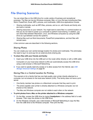 Page 51USB Storage
51  N600 Wireless Dual Band Router WNDR3400v2
File-Sharing Scenarios
You can share files on the USB drive for a wide variety of business and recreational 
purposes. The files can be any Windows computer, Mac, or Linux file type including text files, 
Word, PowerPoint, Excel, MP3, pictures, and multimedia. USB drive applications include:
•     Sharing multimedia, such as MP3 files, pictures, and so on, with friends and family who 
are local or remote.
•     Sharing resources on your network....