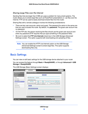 Page 52USB Storage52
N600 Wireless Dual Band Router WNDR3400v2 
Sharing Large Files over the Internet
Sending files that are larger than 5 MB can pose a problem for many email systems. The 
router allows you to share large files such as PowerPoint presentations or .zip files over the 
Internet. FTP can be used to easily download shared files from the router.
Sharing files with a remote colleague involves 

the following considerations:
•      The
re are two user accounts: admin and guest. The password for admin...