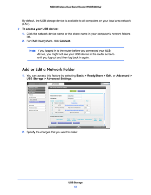 Page 53USB Storage53
 N600 Wireless Dual Band Router WNDR3400v2
By default, the USB storage device is available 
to all computers on your local area network 
(LAN). 
To access your USB device:
1.  Click the ne
 twork device name or the share name in your computer’s network folders 
list.
2.  For SMB://readyshare, click  Connect. 
Note:  If you logged in to the router before you connected your USB 
device, you might not see your U SB device in the router screens 
until you log out and then log back in again....