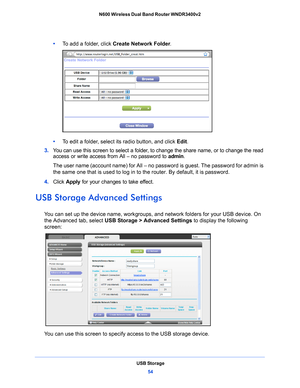 Page 54USB Storage54
N600 Wireless Dual Band Router WNDR3400v2 
•     
To add a folder, click  Create Network Folder .
•     To edit a folder, select its radio button, and click  Edit.
3.  Y
ou can use this screen to select a folder, to change the share name, or to change the read 
access or write access from All 
– no password to  admin. 
The user name (account name) for All – no  p
 assword is guest. The password for admin is 
the same one that is used to log in to the router. By default, it is password.
4....