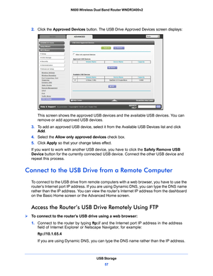 Page 57USB Storage57
 N600 Wireless Dual Band Router WNDR3400v2
2. 
Click the Approved Devices  button. The USB Drive Approved Devices screen displays:
This screen shows the approved USB device s and the available USB devices. You can 
remove or add approved USB devices.
3.  T
o add an approved USB device, select it from the Available USB Devices list and click 
Add .
4.  Select th
 e Allow only approved devices  check box.
5.  Click  App
 ly so that your change takes effect.
If you want to work with another...