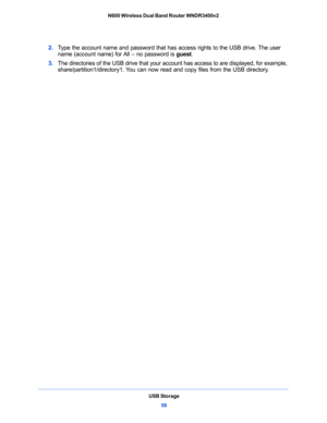 Page 58USB Storage
58 N600 Wireless Dual Band Router WNDR3400v2 
2. Type the account name and password that has access rights to the USB drive. The user 
name (account name) for All – no password is guest.
3. The directories of the USB drive that your account has access to are displayed, for example, 
share/partition1/directory1. You can now read and copy files from the USB directory. 