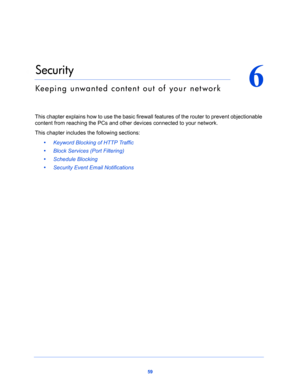 Page 5959
6
6.   Security
Keeping unwanted content out of your network
This chapter explains how to use the basic firewall features of the router to prevent objectionable 
content from reaching the PCs and other devices connected to your network. 
This chapter includes the following sections:
•     Keyword Blocking of HTTP Traffic 
•     Block Services (Port Filtering) 
•     Schedule Blocking 
•     Security Event Email Notifications  