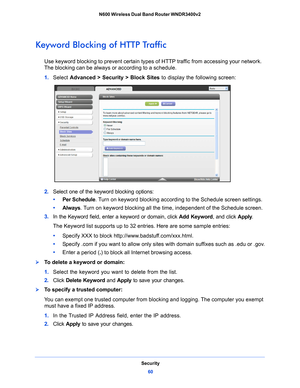 Page 60Security60
N600 Wireless Dual Band Router WNDR3400v2 
Keyword Blocking of HTTP Traffic
Use keyword blocking to prevent certain types of HTTP traffic from accessing your network. 
The blocking can be always or according to a schedule.
1. 
Select  Advance
 d > Security > Block Sites  to display the following screen:
2. Select one of the keyword blocking options:
•      Per Schedu
 le. Turn on keyword blocking according to the Schedule screen settings.
•      Al
ways . Turn on keyword blocking all the time,...