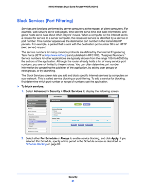 Page 61Security61
 N600 Wireless Dual Band Router WNDR3400v2
Block Services (Port Filtering)
Services are functions performed by server com
puters at the request of client computers. For 
example, web servers serve web pages, time  servers serve time and date information, and 
game hosts serve data about other players’ moves. When a computer on the Internet sends 
a request for service to a server computer, the  requested service is identified by a service or 
port number. This number appears as the destination...