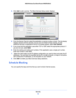 Page 62Security62
N600 Wireless Dual Band Router WNDR3400v2 
3. 
Click  Add to add a service. The Block Services Setup screen displays:
4. From the Service Type list, select the application or service to allow or block. The list already 
displays several common services, but you are not limited to these choices. To add 
additional services or applications that do not already appear, select  User Defined.
5.  If
 you know that the application uses either  TCP or UDP, select the appropriate protocol. If 
you are...