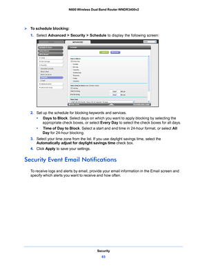 Page 63Security63
 N600 Wireless Dual Band Router WNDR3400v2
To schedule blocking:
1. 
Select  Advanced > Security > Schedule  to display the following screen:
2. Set up the schedule for blocking keywords and services.
•      Days to 
 Block. Select days on which you want to  apply blocking by selecting the 
appropriate check boxes, or select  Every Day to select the check boxes for all days. 
•      T
ime of Day to Block. Select a start and end time in 24-hour format, or select  All 
Day  for 24-hour...