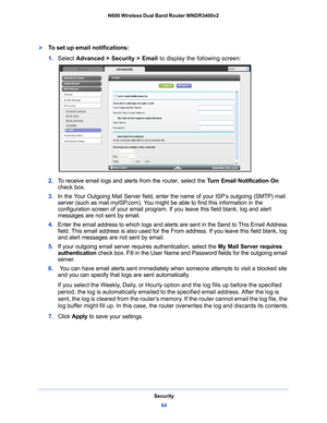 Page 64Security64
N600 Wireless Dual Band Router WNDR3400v2 
To set up email notifications:
1. 
Select  Advanced > Security >  Email to display the following screen:
2.  To receive email logs and alerts from the router, select the  Turn Email Notification On 
check box.
3.  In
 the Your Outgoing Mail Server field, enter the name of your ISP’s outgoing (SMTP) mail 
server (such as mail.myISP.com). You might be able to find this information in the 
configuration screen of your email program. If you leave this...