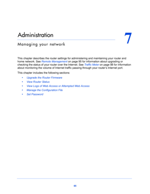 Page 6565
7
7.   Administration
Managing your network
This chapter describes the router settings for administering and maintaining your router and 
home network. See 
Remote Management on page 95 for information about upgrading or 
checking the status of your router over the Internet. See Traffic Meter on page 98 for information 
about monitoring the volume of Internet traffic passing through your router’s Internet port.
This chapter includes the following sections:
•     Upgrade the Router Firmware 
•     View...