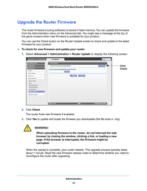 Page 66Administration66
N600 Wireless Dual Band Router WNDR3400v2 
Upgrade the Router Firmware
The router firmware (routing software) is stored in flash memory. You can update the firmware 
from the Administration menu on the Advanced 
tab. You might see a message at the top of 
the genie screens when new firmware  is available for your product.
You can use the Check button on the Router Update screen to check and update to the latest 
firmware for your p
 roduct. 
To check for new firmware and update your...