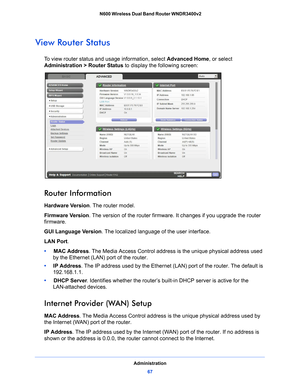 Page 67Administration67
 N600 Wireless Dual Band Router WNDR3400v2
View Router Status
To view router status and usage information, select 
Advanced Home, or select 
Administration > Router Status  to display the following screen:
 
Router Information
Hardware Version. The router model.
Firmware  Ve r s i o n. The
  version of the router firmware. It changes if you upgrade the router 
firmware.
GUI Language Version . The loca
 lized language of the user interface.
LAN Port .
•      MAC Address . 
 The Media...