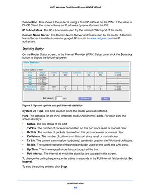 Page 68Administration68
N600 Wireless Dual Band Router WNDR3400v2 
Connection. This shows if the router is using a fix
ed IP address on the WAN. If the value is 
DHCP Client, the router obtains an  IP address dynamically from the ISP.
IP Subnet Mask.
  The IP subnet mask used by the Internet (WAN) port of the router. 
Domain  Name Server . The
  Domain Name Server addresses used by the router. A Domain 
Name Server translates human-language URLs such as  www.netgear.com into IP 
addresses.
Statistics Button
On...