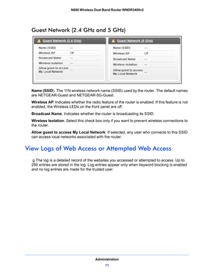 Page 71Administration71
 N600 Wireless Dual Band Router WNDR3400v2
Guest Network (2.4 GHz and 5 GHz)
Name (SSID). The 11N wireless network name (SSID) used by the router. The default names 
are NETGEAR-Guest and NETGEAR-5G-Guest.
Wireless AP
. Indicate
 s whether the radio feature of the router is enabled. If this feature is not 
enabled, the Wireless LEDs on the front panel are off.
Broadcast Name. Indicates whethe
 r the router is broadcasting its SSID.
Wireless Isolation . Select this
  check box only if you...