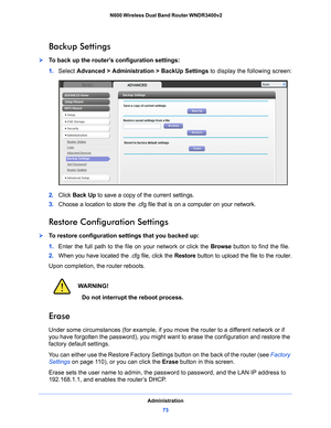 Page 73Administration73
 N600 Wireless Dual Band Router WNDR3400v2
Backup Settings
To back up the router’s configuration settings:
1. 
Select  Adv
 anced > Administration >  BackUp Settings to display the following screen:
2.  Click  Back Up  to save a copy of the current settings.
3.  Choo
se a location to store the .cfg file that is on a computer on your network.
Restore Configuration Settings
To restore configuration settings that you backed up:
1. Ent
er the full path to the file on your network or click...