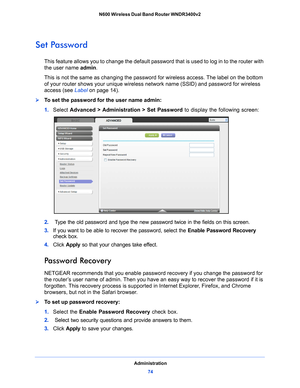 Page 74Administration74
N600 Wireless Dual Band Router WNDR3400v2 
Set Password
This feature allows you to change the default password that is used to log in to the router with 
the user name 
admin. 
This is not the same as changing the password for wireless access. The label on the bottom 
of your rou
 ter shows your unique wireless network name (SSID) and password for wireless 
access (see  Label on
 page  14).
To set the password for the user name admin:
1.  Select  Advance
 d > Administration > Set...