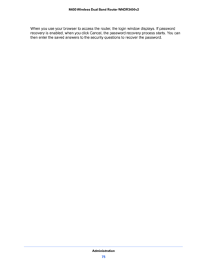 Page 75Administration
75  N600 Wireless Dual Band Router WNDR3400v2
When you use your browser to access the router, the login window displays. If password 
recovery is enabled, when you click Cancel, the password recovery process starts. You can 
then enter the saved answers to the security questions to recover the password.   