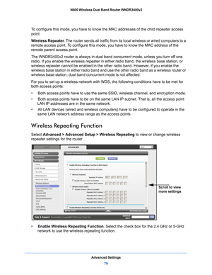 Page 79Advanced Settings79
 N600 Wireless Dual Band Router WNDR3400v2
To configure this mode, you have to know the MAC addresses of the child repeater access 
point.
Wireless Repeater
. The route
 r sends all traffic from its local wireless or wired computers to a 
remote access point. To configure this mode,  you have to know the MAC address of the 
remote parent access point. 
The WNDR3400v2 router is always in dual band concurrent mode, unless you turn off one 
ra
 dio. If you enable the wireless repeater in...