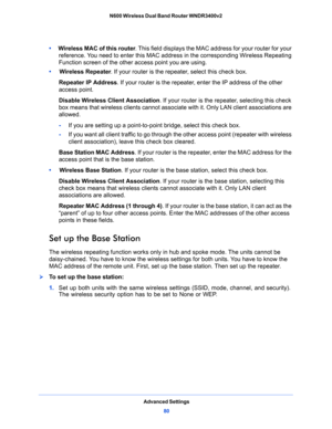 Page 80Advanced Settings
80 N600 Wireless Dual Band Router WNDR3400v2 
•     Wireless MAC of this router. This field displays the MAC address for your router for your 
reference. You need to enter this MAC address in the corresponding Wireless Repeating 
Function screen of the other access point you are using.
•     Wireless Repeater. If your router is the repeater, select this check box.
Repeater IP Address. If your router is the repeater, enter the IP address of the other 
access point.
Disable Wireless...