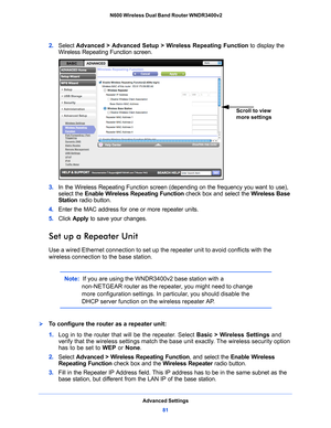 Page 81Advanced Settings81
 N600 Wireless Dual Band Router WNDR3400v2
2. 
Select  Advanced > Advanced Setup > Wireless Repeating Function  to display the 
Wireless Repeating Function screen.
Scroll to view 
more settings
3.  In the Wireless Repeating Function screen (depending on the frequency you want to use), 
select the  Enable Wireless Repeating Function check box and select the  Wireless Base 
Station  radio button.
4.  Ente
r the MAC address for one or more repeater units.
5. Click  App
 ly to save your...