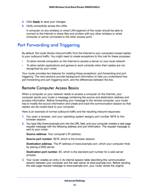 Page 82Advanced Settings
82 N600 Wireless Dual Band Router WNDR3400v2 
4. Click Apply to save your changes.
5. Verify connectivity across the LANs. 
A computer on any wireless or wired LAN segment of the router should be able to 
connect to the Internet or share files and printers with any other wireless or wired 
computer or server connected to the other access point.
Port Forwarding and Triggering
By default, the router blocks inbound traffic from the Internet to your computers except replies 
to your...