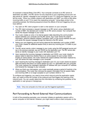 Page 84Advanced Settings
84 N600 Wireless Dual Band Router WNDR3400v2 
An example is Internet Relay Chat (IRC). Your computer connects to an IRC server at 
destination port 6667. The IRC server not only responds to your originating source port, but 
also sends an “identify” message to your computer on port 113. Using port triggering, you can 
tell the router, “When you initiate a session with destination port 6667, you have to also allow 
incoming traffic on port 113 to reach the originating computer.” Using...