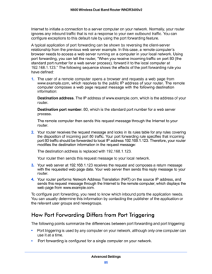 Page 85Advanced Settings
85  N600 Wireless Dual Band Router WNDR3400v2
Internet to initiate a connection to a server computer on your network. Normally, your router 
ignores any inbound traffic that is not a response to your own outbound traffic. You can 
configure exceptions to this default rule by using the port forwarding feature. 
A typical application of port forwarding can be shown by reversing the client-server 
relationship from the previous web server example. In this case, a remote computer’s 
browser...