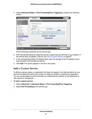 Page 87Advanced Settings87
 N600 Wireless Dual Band Router WNDR3400v2
1. 
Select  Advanced Setup > Port Forwarding/Port Triggering  to display the following 
screen:
Port Forwarding is selected as the service type.
2.  From the 
 Service Name list, select the service  or game that you will host on your network. If 
the service does not appear in the list, see  Add a Custom Service on p
 age 87 .
3.  In the corresponding Server IP 
 Address field, enter the last digit of the IP address of your 
local computer...