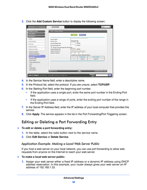 Page 88Advanced Settings88
N600 Wireless Dual Band Router WNDR3400v2 
3. 
Click the Add Custom Service  button to display the following screen:
4. In the Service Name field, enter a descriptive name. 
5.  In
 the Protocol list, select the protocol. If you are unsure, select  TCP/UDP.
6.  In
 the Starting Port field, enter the beginning port number. 
•      If t
he application uses a single port, enter the same port number in the Ending Port 
field.
•      If t
he application uses a range of ports, enter the...
