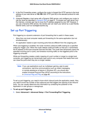 Page 89Advanced Settings
89  N600 Wireless Dual Band Router WNDR3400v2
2. In the Port Forwarding screen, configure the router to forward the HTTP service to the local 
address of your web server at 192.168.1.33. HTTP (port 80) is the standard protocol for web 
servers.
3. (Optional) Register a host name with a Dynamic DNS service, and configure your router to 
use the name as described in 
Dynamic DNS on page 91. To access your web server from 
the Internet, a remote user has to know the IP address assigned by...