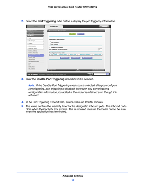 Page 90Advanced Settings90
N600 Wireless Dual Band Router WNDR3400v2 
2. 
Select the  Port Triggering  radio button to display the port triggering information.
3. Clear the  Disable Port Triggering  check box if it is selected.
Note:  If the Disable Port Triggering check box is selecte
 d after you configure 
port triggering, port triggering is di sabled. However, any port triggering 
configuration information you added to the router is retained even though it is 
not used.
4.  In
 the Port Triggering Timeout...