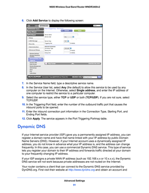 Page 91Advanced Settings91
 N600 Wireless Dual Band Router WNDR3400v2
6. 
Click  Add Service  to display the following screen: 
7. In the Service Name field, type a descriptive service name. 
8.  In the Service 
 User list, select Any (the default) to allow this service to be used by any 
computer on the Internet. Otherwise, select  Single address, and enter the IP address of 
one computer to restrict the service to a particular computer. 
9.  Select 
the service type, either  TCP or UDP  or both ( TCP/UDP). If...