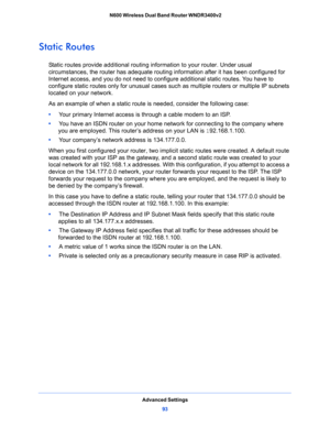 Page 93Advanced Settings
93  N600 Wireless Dual Band Router WNDR3400v2
Static Routes
Static routes provide additional routing information to your router. Under usual 
circumstances, the router has adequate routing information after it has been configured for 
Internet access, and you do not need to configure additional static routes. You have to 
configure static routes only for unusual cases such as multiple routers or multiple IP subnets 
located on your network.
As an example of when a static route is...